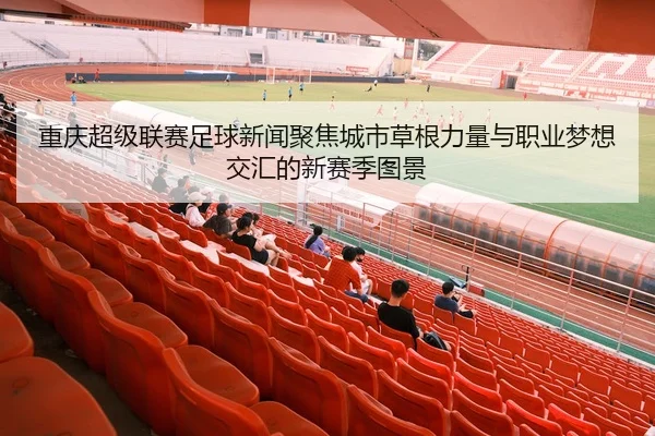 重庆超级联赛足球新闻聚焦城市草根力量与职业梦想交汇的新赛季图景