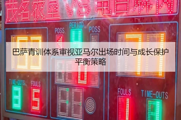 巴萨青训体系审视亚马尔出场时间与成长保护平衡策略